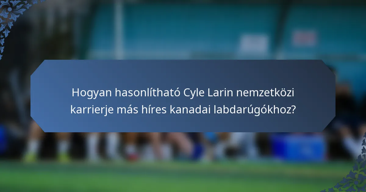 Hogyan hasonlítható Cyle Larin nemzetközi karrierje más híres kanadai labdarúgókhoz?